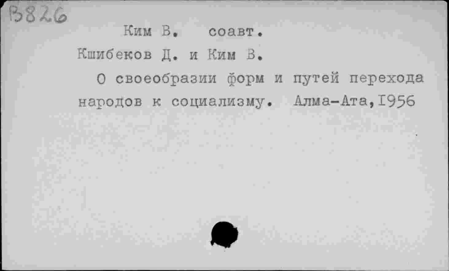 ﻿
Ким В. соавт.
Кшибеков Д. и Ким В,
О своеобразии форм и путей перехода народов к социализму. Алма-Ата, 1956